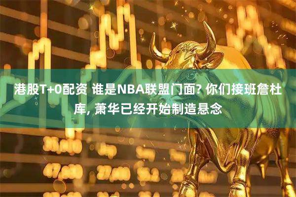 港股T+0配资 谁是NBA联盟门面? 你们接班詹杜库, 萧华已经开始制造悬念