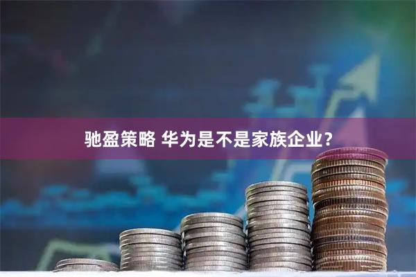 驰盈策略 华为是不是家族企业？