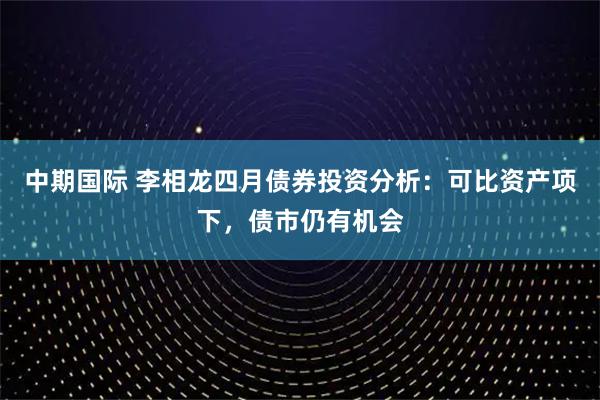 中期国际 李相龙四月债券投资分析：可比资产项下，债市仍有机会
