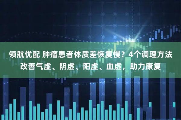 领航优配 肿瘤患者体质差恢复慢？4个调理方法改善气虚、阴虚、阳虚、血虚，助力康复
